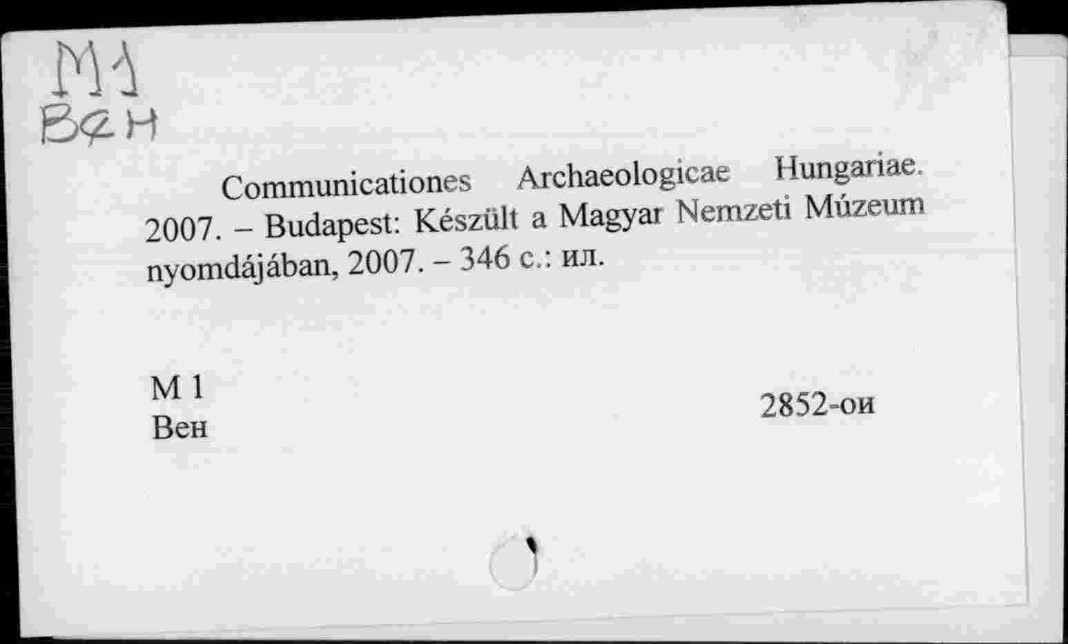 ﻿Ж
Bčh
Communicationes Archaeologicae Hungariae.
2007. - Budapest: Készült a Magyar Nemzeti Mûzeum nyomdâjâban, 2007. - 346 с.: ил.
M 1
Вен
2852-ои